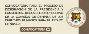 Se convoca de manera preferente a los gremios, instituciones y profesionales con residencia en el Estado, y al público en general, para que acudan a presentar propuestas en particular de aspirantes al cargo de la Presidencia de la Comisión de Defensa de los Derechos Humanos del Estado de Nayarit; así como para personas integrantes del Consejo Consultivo de la Comisión de Defensa de los Derechos Humanos para el Estado de Nayarit; por un periodo de cinco años.